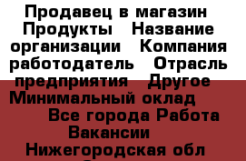 Продавец в магазин "Продукты › Название организации ­ Компания-работодатель › Отрасль предприятия ­ Другое › Минимальный оклад ­ 18 000 - Все города Работа » Вакансии   . Нижегородская обл.,Саров г.